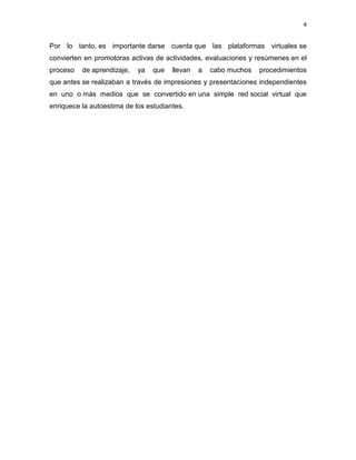 4
Por lo tanto, es importante darse cuenta que las plataformas virtuales se
convierten en promotoras activas de actividades, evaluaciones y resúmenes en el
proceso de aprendizaje, ya que llevan a cabo muchos procedimientos
que antes se realizaban a través de impresiones y presentaciones independientes
en uno o más medios que se convertido en una simple red social virtual que
enriquece la autoestima de los estudiantes.
 