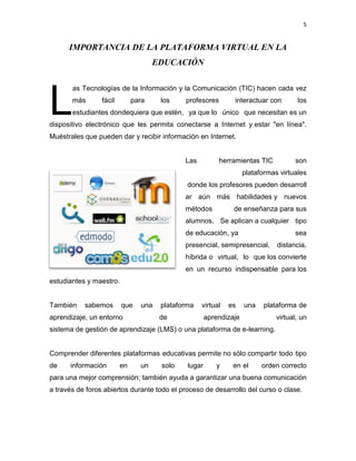 5
IMPORTANCIA DE LA PLATAFORMA VIRTUAL EN LA
EDUCACIÓN
as Tecnologías de la Información y la Comunicación (TIC) hacen cada vez
más fácil para los profesores interactuar con los
estudiantes dondequiera que estén, ya que lo único que necesitan es un
dispositivo electrónico que les permita conectarse a Internet y estar "en línea".
Muéstrales que pueden dar y recibir información en Internet.
Las herramientas TIC son
plataformas virtuales
donde los profesores pueden desarroll
ar aún más habilidades y nuevos
métodos de enseñanza para sus
alumnos. Se aplican a cualquier tipo
de educación, ya sea
presencial, semipresencial, distancia,
híbrida o virtual, lo que los convierte
en un recurso indispensable para los
estudiantes y maestro.
También sabemos que una plataforma virtual es una plataforma de
aprendizaje, un entorno de aprendizaje virtual, un
sistema de gestión de aprendizaje (LMS) o una plataforma de e-learning.
Comprender diferentes plataformas educativas permite no sólo compartir todo tipo
de información en un solo lugar y en el orden correcto
para una mejor comprensión; también ayuda a garantizar una buena comunicación
a través de foros abiertos durante todo el proceso de desarrollo del curso o clase.
L
 