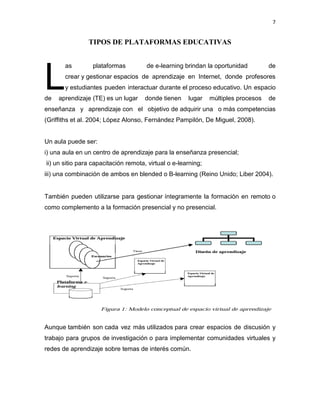 7
TIPOS DE PLATAFORMAS EDUCATIVAS
as plataformas de e-learning brindan la oportunidad de
crear y gestionar espacios de aprendizaje en Internet, donde profesores
y estudiantes pueden interactuar durante el proceso educativo. Un espacio
de aprendizaje (TE) es un lugar donde tienen lugar múltiples procesos de
enseñanza y aprendizaje con el objetivo de adquirir una o más competencias
(Griffiths et al. 2004; López Alonso, Fernández Pampilón, De Miguel, 2008).
Un aula puede ser:
i) una aula en un centro de aprendizaje para la enseñanza presencial;
ii) un sitio para capacitación remota, virtual o e-learning;
iii) una combinación de ambos en blended o B-learning (Reino Unido; Liber 2004).
También pueden utilizarse para gestionar íntegramente la formación en remoto o
como complemento a la formación presencial y no presencial.
Aunque también son cada vez más utilizados para crear espacios de discusión y
trabajo para grupos de investigación o para implementar comunidades virtuales y
redes de aprendizaje sobre temas de interés común.
L
 