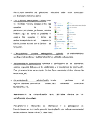 8
Para cumplir su misión, una plataforma educativa debe estar compuesta
por diversas herramientas como:
 LMS (Learning Management System): aquí
es donde se reúnen y conectan todos los
usuarios de la
plataforma: estudiantes, profesores, adminis
tradores. Aquí es donde se presenta el
curso a los usuarios y donde se
realiza un seguimiento del progreso de
los estudiantes durante todo el período de
formación.
 LCMS (Learning Content Management System): Es una herramienta
que te permite gestionar y publicar el contenido utilizado en tus cursos.
 Herramientas de comunicación: Fomentan la participación de los estudiantes
creando espacios dedicados a la colaboración y el intercambio de información.
Esto generalmente se hace a través de chat, foros, correo electrónico, intercambio
de archivos, etc.
 Herramientas de administración: permite gestionar el
registro, diferentes derechos de acceso para diferentes usuarios de
la plataforma, etc.
Herramientas de comunicación más utilizadas dentro de las
plataformas educativas
Para promover el intercambio de información y la participación de
los estudiantes, es importante que este tipo de plataformas incluyan una variedad
de herramientas de comunicación, tales como:
 