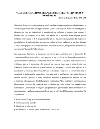 “LA FUNCIONALIDAD DE LAS SUCESIONES FIGURATIVAS Y
                      NUMÉRICAS”
                                                        Martínez Ruiz Erica Yedid 3°A LEP



El termino de sucesiones figurativas y numéricas lo relaciono en palabras más claras con la
secuencia que existe entre un objeto/ numero y otro. Esta sucesión puede ser entre figuras o
números que van en crecimiento o ascendiendo de volumen o numero para obtener el
número total del conjunto de la serie. Los objetos de la sucesión tienen lugares que se
nombran como figura 1, 2, 3, etc; para saber en qué posición se encuentran. El objetivo es
que el alumno descubra de diversas maneras cual es la figura o el numero que hace falta en
la serie; esto apoyado de diversos recursos, mediante el cálculo, la operación matemática o
simplemente “tanteando” el resultado.

Las sucesiones figurativas y numéricas nos sirven para contribuir con el desarrollo del
razonamiento lógico-matemático, que propone la nueva educación. Esto del razonamiento
lógico-matemático aterrizado en la vida diaria del alumno; lo ayudara a resolver dudas, o
problemas que se le presenten a lo largo de su vida, se busca que el niño afrente esos
problemas de diversas maneras y no solamente se “encajone” en una sola, ayudara a la
maduración y búsqueda de nuevas, rápidas y eficientes soluciones y así mismo para el
manejo de la información matemática, con seguridad y justificación para poder llegar al
objetivo deseado. Justifico lo dicho con lo que menciona el programa de estudios 2011 en
lo referente a los periodos de alfabetización matemática, “Los Estándares Curriculares de
Matemáticas presentan la visión de una población que sabe utilizar los conocimientos
matemáticos. Comprenden el conjunto de aprendizajes que se espera de los alumnos en los
cuatro periodos escolares para conducirlos a altos niveles de alfabetización matemática. Se
organizan en:

1. Sentido numérico y pensamiento algebraico
2. Forma, espacio y medida
3. Manejo de la información
4. Actitud hacia el estudio de las matemáticas”. (SEP, 2011)
 