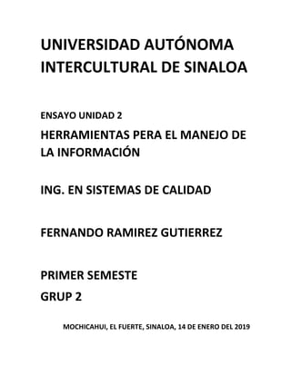 UNIVERSIDAD AUTÓNOMA
INTERCULTURAL DE SINALOA
ENSAYO UNIDAD 2
HERRAMIENTAS PERA EL MANEJO DE
LA INFORMACIÓN
ING. EN SISTEMAS DE CALIDAD
FERNANDO RAMIREZ GUTIERREZ
PRIMER SEMESTE
GRUP 2
MOCHICAHUI, EL FUERTE, SINALOA, 14 DE ENERO DEL 2019
 