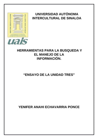 UNIVERSIDAD AUTÓNOMA
INTERCULTURAL DE SINALOA
HERRAMIENTAS PARA LA BUSQUEDA Y
EL MANEJO DE LA
INFORMACIÓN.
“ENSAYO DE LA UNIDAD TRES”
YENIFER ANAHI ECHAVARRIA PONCE
 