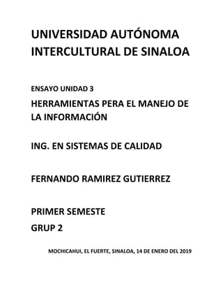 UNIVERSIDAD AUTÓNOMA
INTERCULTURAL DE SINALOA
ENSAYO UNIDAD 3
HERRAMIENTAS PERA EL MANEJO DE
LA INFORMACIÓN
ING. EN SISTEMAS DE CALIDAD
FERNANDO RAMIREZ GUTIERREZ
PRIMER SEMESTE
GRUP 2
MOCHICAHUI, EL FUERTE, SINALOA, 14 DE ENERO DEL 2019
 