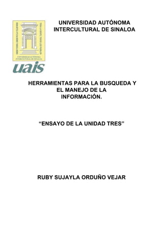 UNIVERSIDAD AUTÓNOMA
INTERCULTURAL DE SINALOA
HERRAMIENTAS PARA LA BUSQUEDA Y
EL MANEJO DE LA
INFORMACIÓN.
“ENSAYO DE LA UNIDAD TRES”
RUBY SUJAYLA ORDUÑO VEJAR
 