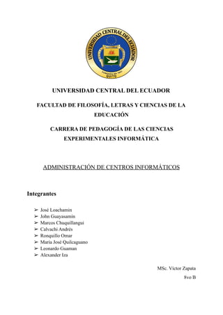 UNIVERSIDAD CENTRAL DEL ECUADOR
FACULTAD DE FILOSOFÍA, LETRAS Y CIENCIAS DE LA
EDUCACIÓN
CARRERA DE PEDAGOGÍA DE LAS CIENCIAS
EXPERIMENTALES INFORMÁTICA
ADMINISTRACIÓN DE CENTROS INFORMÁTICOS
Integrantes
➢ José Loachamin
➢ John Guayasamín
➢ Marcos Chuquillangui
➢ Calvachi Andrés
➢ Ronquillo Omar
➢ María José Quilcaguano
➢ Leonardo Guaman
➢ Alexander Iza
MSc. Víctor Zapata
8vo B
 