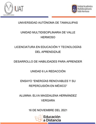 UNIVERSIDAD AUTÓNOMA DE TAMAULIPAS
UNIDAD MULTIDISCIPLINARIA DE VALLE
HERMOSO
LICENCIATURA EN EDUCACIÓN Y TECNOLOGÍAS
DEL APRENDIZAJE
DESARROLLO DE HABILIDADES PARA APRENDER
UNIDAD 6 LA REDACCIÓN
ENSAYO “ENERGÍAS RENOVABLES Y SU
REPERCUSIÓN EN MÉXICO”
ALUMNA: ELVA MAGDALENA HERNÁNDEZ
VERGARA
16 DE NOVIEMBRE DEL 2021
 