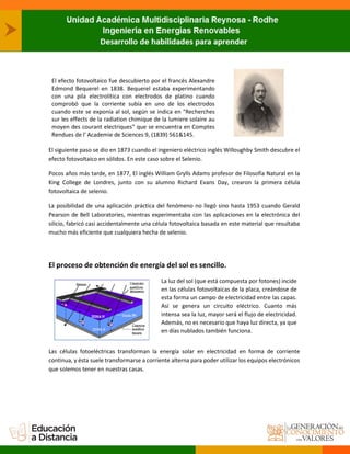 El efecto fotovoltaico fue descubierto por el francés Alexandre
Edmond Bequerel en 1838. Bequerel estaba experimentando
con una pila electrolítica con electrodos de platino cuando
comprobó que la corriente subía en uno de los electrodos
cuando este se exponía al sol, según se indica en "Recherches
sur les effects de la radiation chimique de la lumiere solaire au
moyen des courant electriques" que se encuentra en Comptes
Rendues de l' Academie de Sciences 9, (1839) 561&145.
El siguiente paso se dio en 1873 cuando el ingeniero eléctrico inglés Willoughby Smith descubre el
efecto fotovoltaico en sólidos. En este caso sobre el Selenio.
Pocos años más tarde, en 1877, El inglés William Grylls Adams profesor de Filosofía Natural en la
King College de Londres, junto con su alumno Richard Evans Day, crearon la primera célula
fotovoltaica de selenio.
La posibilidad de una aplicación práctica del fenómeno no llegó sino hasta 1953 cuando Gerald
Pearson de Bell Laboratories, mientras experimentaba con las aplicaciones en la electrónica del
silicio, fabricó casi accidentalmente una célula fotovoltaica basada en este material que resultaba
mucho más eficiente que cualquiera hecha de selenio.
El proceso de obtención de energía del sol es sencillo.
La luz del sol (que está compuesta por fotones) incide
en las células fotovoltaicas de la placa, creándose de
esta forma un campo de electricidad entre las capas.
Así se genera un circuito eléctrico. Cuanto más
intensa sea la luz, mayor será el flujo de electricidad.
Además, no es necesario que haya luz directa, ya que
en días nublados también funciona.
Las células fotoeléctricas transforman la energía solar en electricidad en forma de corriente
continua, y ésta suele transformarse a corriente alterna para poder utilizar los equipos electrónicos
que solemos tener en nuestras casas.
 