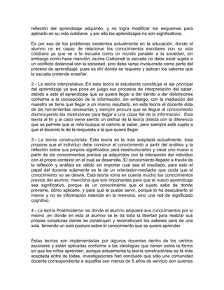 reflexión del aprendizaje adquirido, y no logra modificar los esquemas para
aplicarlo en su vida cotidiana y por ello los aprendizajes no son significativos.
Es por eso de los problemas existentes actualmente en la educación, donde el
alumno no es capaz de relacionar los conocimientos escolares con su vida
cotidiana ya que ve a la escuela como un mundo paralelo a la sociedad, sin
embargo como hace mención Jaume Carbonell la escuela no debe estar sujeta a
un conflicto distancial con la sociedad, sino debe verse involucrada como parte del
proceso de aprendizaje, pues es ahí donde se requiere y aplican los saberes que
la escuela pretende enseñar.
2.- La teoría interpretativa: En esta teoría el estudiante constituye el eje principal
del aprendizaje ya que pone en juego sus procesos de interpretación del saber,
debido a esto el aprendizaje que se quiere llegar a dar tiende a dar distorsiones
conforme a la concepción de la información, sin embargo, con la mediación del
maestro se tiene que llegar a un mismo resultado, en esta teoría el docente dota
de las herramientas necesarias y siempre procura que se llegue al conocimiento
disminuyendo las distorsiones para llegar a una copia fiel de la información. Esta
teoría al fin y al cabo viene siendo un disfraz de la teoría directa con la diferencia
que se permite que el niño busque el camino al saber, pero siempre está sujeto a
que el docente le de la respuesta a la que quiere llegar.
3.- La teoría constructivista: Esta teoría es la más aceptada actualmente, ésta
propone que el individuo debe construir el conocimiento a partir del análisis y la
reflexión sobre sus propios significados para reestructurarlos y crear uno nuevo a
partir de los conocimientos previos ya adquiridos con la interacción del individuo
con el propio contexto en el cual se desarrolla. El conocimiento llegado a través de
la reflexión y análisis es válido sin importar cual sea el resultado, para esto el
papel del docente solamente es la de un orientador-mediador que cuida que el
conocimiento no se desvié. Esta teoría toma en cuenta mucho los conocimientos
previos del alumno, menciona que son importantes para que el nuevo aprendizaje
sea significativo, porque es un conocimiento que el sujeto sabe de donde
proviene, cómo aplicarlo, y para qué le puede servir, porque lo ha descubierto él
mismo y no es información retenida en la memoria, sino una red de significado
cognitivo.
4.- La teoría Postmoderna: es donde el alumno adquiere sus conocimientos por si
mismo ,en donde en esta al alumno se le da toda la libertad para realizar sus
propias conjeturas donde se construyen y reconstruyen los saberes pero de una
sola teniendo un sola postura sobre el conocimiento que se quiere aprender
Éstas teorías son implementadas por algunos docentes dentro de los centros
escolares y están aplicadas conforme a las ideologías que tienen sobre la forma
en que los niños aprenden, aunque actualmente la teoría constructivista es la más
aceptada entre de todas, investigaciones han concluido que sólo una comunidad
docente correspondiente a aquellos con menos de 5 años de servicio son quienes
 