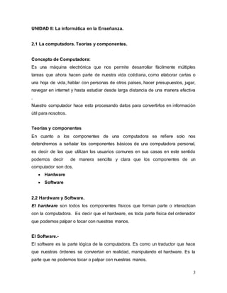 3 
UNIDAD II: La informática en la Enseñanza. 
2.1 La computadora. Teorías y componentes. 
Concepto de Computadora: 
Es una máquina electrónica que nos permite desarrollar fácilmente múltiples 
tareas que ahora hacen parte de nuestra vida cotidiana, como elaborar cartas o 
una hoja de vida, hablar con personas de otros países, hacer presupuestos, jugar, 
navegar en internet y hasta estudiar desde larga distancia de una manera efectiva 
. 
Nuestro computador hace esto procesando datos para convertirlos en información 
útil para nosotros. 
Teorías y componentes 
En cuanto a los componentes de una computadora se refiere solo nos 
detendremos a señalar los componentes básicos de una computadora personal, 
es decir de las que utilizan los usuarios comunes en sus casas en este sentido 
podemos decir de manera sencilla y clara que los componentes de un 
computador son dos. 
 Hardware 
 Software 
2.2 Hardware y Software. 
El hardware son todos los componentes físicos que forman parte o interactúan 
con la computadora. Es decir que el hardware, es toda parte física del ordenador 
que podemos palpar o tocar con nuestras manos. 
El Software.- 
El software es la parte lógica de la computadora. Es como un traductor que hace 
que nuestras órdenes se conviertan en realidad, manipulando el hardware. Es la 
parte que no podemos tocar o palpar con nuestras manos. 
 