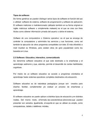 Tipos de software 
De forma genérica se pueden distinguir varios tipos de software en función del uso 
o utilidad: software de sistema, software de programación y software de aplicación. 
El software malicioso o malintencionado (utilizado también en su forma original en 
inglés malicious software o simplemente malware) es el que se crea con fines 
ilícitos como obtener información privada del usuario o dañar el sistema. 
Software de una computadora o Sistema operativo: es el que se encarga de 
controlar la computadora y administra los servicios y sus funciones, como así 
también la ejecución de otros programas compatibles con éste. El más difundido a 
nivel mundial es Windows, pero existen otros de gran popularidad como los 
basados en Linux. 
2.3 Software: Educativo, interactivo, comercializado 
Se denomina software educativo al que está destinado a la enseñanza y el 
aprendizaje autónomo y que, además, permite el desarrollo de ciertas habilidades 
cognitivas. 
Por medio de un software educativo se accede a programas orientados al 
aprendizaje hasta sistemas operativos completos destinados a la educación. 
Software educativo es de naturaleza pedagógica porque son creados para 
diseñar, facilitar, complementar y/o evaluar un proceso de enseñanza y 
aprendizaje. 
El software educativo se puede aplicar a distintos tipos de educación y en distintos 
niveles. Del mismo modo, el formato, las características yfunciones que pueden 
presentar son variados. Igualmente, el soporte en que se utilizan es amplio, como 
computadoras, tablets o teléfonos móviles. 
4 
 