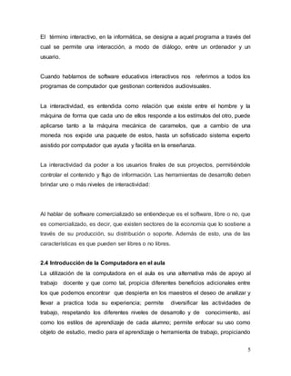 El término interactivo, en la informática, se designa a aquel programa a través del 
cual se permite una interacción, a modo de diálogo, entre un ordenador y un 
usuario. 
Cuando hablamos de software educativos interactivos nos referimos a todos los 
programas de computador que gestionan contenidos audiovisuales. 
La interactividad, es entendida como relación que existe entre el hombre y la 
máquina de forma que cada uno de ellos responde a los estímulos del otro, puede 
aplicarse tanto a la máquina mecánica de caramelos, que a cambio de una 
moneda nos expide una paquete de estos, hasta un sofisticado sistema experto 
asistido por computador que ayuda y facilita en la enseñanza. 
La interactividad da poder a los usuarios finales de sus proyectos, permitiéndole 
controlar el contenido y flujo de información. Las herramientas de desarrollo deben 
brindar uno o más niveles de interactividad: 
Al hablar de software comercializado se entiendeque es el software, libre o no, que 
es comercializado, es decir, que existen sectores de la economía que lo sostiene a 
través de su producción, su distribución o soporte. Además de esto, una de las 
características es que pueden ser libres o no libres. 
2.4 Introducción de la Computadora en el aula 
La utilización de la computadora en el aula es una alternativa más de apoyo al 
trabajo docente y que como tal, propicia diferentes beneficios adicionales entre 
los que podemos encontrar que despierta en los maestros el deseo de analizar y 
llevar a practica toda su experiencia; permite diversificar las actividades de 
trabajo, respetando los diferentes niveles de desarrollo y de conocimiento, así 
como los estilos de aprendizaje de cada alumno; permite enfocar su uso como 
objeto de estudio, medio para el aprendizaje o herramienta de trabajo, propiciando 
5 
 