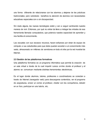 una forma diferente de relacionarse con los alumnos y alejarse de las prácticas 
tradicionales; pero sobretodo beneficia la atención de alumnos con necesidades 
educativas especiales con o sin discapacidad. 
Sin duda alguna, las nuevas tecnologías están y van a seguir cambiando nuestra 
manera de vivir. Entonces, por qué no entrar de lleno a indagar las virtudes de esa 
herramienta llamada computadora, que potencia nuestra capacidad de aprender y 
nos facilita el conocimiento. 
Las escuelas con sus escasos recursos, hacen esfuerzos por dotar de equipo de 
cómputo a sus estudiantes para que éstos puedan acceder a un conocimiento más 
vasto, almacenado en millones de servidores en todo el orbe por la red mundial de 
Internet. 
2.5 Gestión de las plataformas formativas 
Una plataforma formativa es un programa informático que permite la creación de 
un aula virtual a través de la cual impartir cursos on-line donde el profesor y el 
alumno se comunican mediante distintas herramientas electrónicas. 
Es el lugar donde alumnos, tutores, profesores o coordinadores se conectan a 
través de Internet (navegador web) para descargarse contenidos, ver el programa 
de asignaturas, enviar un correo al profesor, charlar con los compañeros, debatir 
en un foro, participar en una tutoría, etc. 
6 
 