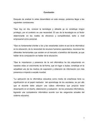 7 
Conclusión 
Después de analizar lo antes desarrollado en este ensayo, podemos llegar a las 
siguientes conclusiones: 
*Que hoy en día, conocer la tecnología y utilizarla ya no constituye ningún 
privilegio, por el contrario es una necesidad. El uso de la tecnología es un factor 
determinante en los niveles de eficiencia y competitividad, tanto a nivel 
empresarial como personal. 
*Que es fundamental orientar a los y las estudiantes sobre el uso de la informática 
en la educación, de la necesidad de recursos humanos capacitados, reconocer las 
diferentes herramientas que existen en el mercado a beneficio del docente, ya que 
hablar de la computación es hablar de la educación. 
*Que la importancia y presencia de la red informática ha ido adquiriendo en 
nuestras vidas un crecimiento de tal forma, que sin lugar a dudas, constituye en la 
actualidad uno de los medios de expansión y obtención de información con más 
presencia e impacto a escala mundial. 
*La aplicación de la informática educativa como medio de enseñanza tiene su 
significación en el papel mediador del aprendizaje de los escolares, es por ello 
que el docente debe adquirir una cultura informática que propicie tener 
desempeño en el diseño, elaboración y evaluación de los productos informáticos, 
logrando una competencia informática acorde con las exigencias actuales del 
sistema educativo. 
 