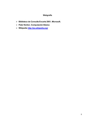 8 
Webgrafía 
 Biblioteca de Consulta Encarta 2001. Microsoft. 
 Peter Norton. Computación Básica 
 Wikipedia http://es.wikipedia.org/ 
