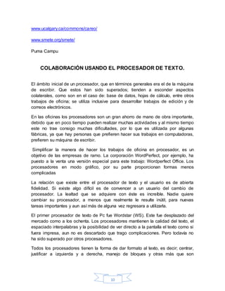 10
www.ucalgary.ca/commons/careo/
www.smete.org/smete/
Puma Campu
COLABORACIÓN USANDO EL PROCESADOR DE TEXTO.
El ámbito inicial de un procesador, que en términos generales era el de la máquina
de escribir. Que estos han sido superados; tienden a esconder aspectos
colaterales, como son en el caso de: base de datos, hojas de cálculo, entre otros
trabajos de oficina; se utiliza inclusive para desarrollar trabajos de edición y de
correos electrónicos.
En las oficinas los procesadores son un gran ahorro de mano de obra importante,
debido que en poco tiempo pueden realizar muchas actividades y al mismo tiempo
este no trae consigo muchas dificultades, por lo que es utilizada por algunas
fábricas, ya que hay personas que prefieren hacer sus trabajos en computadoras,
prefieren su máquina de escribir.
Simplificar la manera de hacer los trabajos de oficina en procesador, es un
objetivo de las empresas de ramo. La corporación WordPerfect, por ejemplo, ha
puesto a la venta una versión especial para este trabajo: Wordperfect Office. Los
procesadores en modo gráfico, por su parte proporcionan formas menos
complicadas
La relación que existe entre el procesador de texto y el usuario es de abierta
fidelidad. Si existe algo difícil es de convencer a un usuario del cambio de
procesador. La lealtad que se adquiere con éste es increíble. Nadie quiere
cambiar su procesador, a menos que realmente le resulte inútil, para nuevas
tareas importantes y aun así más de alguna vez regresara a utilizarla.
El primer procesador de texto de Pc fue Wordstar (WS). Este fue desplazado del
mercado como a los ochenta. Los procesadores mantienen la calidad del texto, el
espaciado interpalabras y la posibilidad de ver directo a la pantalla el texto como si
fuera impresa, aun no es descartado que trago complicaciones. Pero todavía no
ha sido superado por otros procesadores.
Todos los procesadores tienen la forma de dar formato al texto, es decir; centrar,
justificar a izquierda y a derecha, manejo de bloques y otras más que son
 