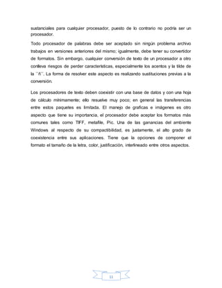 11
sustanciales para cualquier procesador, puesto de lo contrario no podría ser un
procesador.
Todo procesador de palabras debe ser aceptado sin ningún problema archivo
trabajos en versiones anteriores del mismo; igualmente, debe tener su convertidor
de formatos. Sin embargo, cualquier conversión de texto de un procesador a otro
conlleva riesgos de perder características, especialmente los acentos y la tilde de
la ``ñ´´. La forma de resolver este aspecto es realizando sustituciones previas a la
conversión.
Los procesadores de texto deben coexistir con una base de datos y con una hoja
de cálculo mínimamente; ello resuelve muy poco; en general las transferencias
entre estos paquetes es limitada. El manejo de graficas e imágenes es otro
aspecto que tiene su importancia, el procesador debe aceptar los formatos más
comunes tales como TIFF, metafile, Pic. Una de las ganancias del ambiente
Windows al respecto de su compactibilidad, es justamente, el alto grado de
coexistencia entre sus aplicaciones. Tiene que la opciones de componer el
formato el tamaño de la letra, color, justificación, interlineado entre otros aspectos.
 