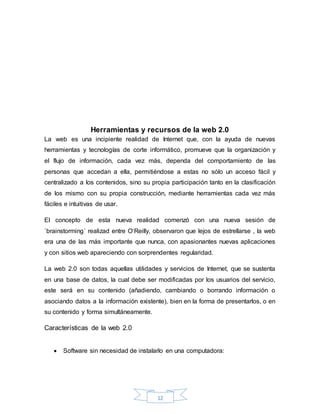 12
Herramientas y recursos de la web 2.0
La web es una incipiente realidad de Internet que, con la ayuda de nuevas
herramientas y tecnologías de corte informático, promueve que la organización y
el flujo de información, cada vez más, dependa del comportamiento de las
personas que accedan a ella, permitiéndose a estas no sólo un acceso fácil y
centralizado a los contenidos, sino su propia participación tanto en la clasificación
de los mismo con su propia construcción, mediante herramientas cada vez más
fáciles e intuitivas de usar.
El concepto de esta nueva realidad comenzó con una nueva sesión de
`brainstorming´ realizad entre O‘Reilly, observaron que lejos de estrellarse , la web
era una de las más importante que nunca, con apasionantes nuevas aplicaciones
y con sitios web apareciendo con sorprendentes regularidad.
La web 2.0 son todas aquellas utilidades y servicios de Internet, que se sustenta
en una base de datos, la cual debe ser modificadas por los usuarios del servicio,
este será en su contenido (añadiendo, cambiando o borrando información o
asociando datos a la información existente), bien en la forma de presentarlos, o en
su contenido y forma simultáneamente.
Características de la web 2.0
 Software sin necesidad de instalarlo en una computadora:
 