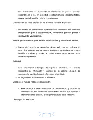 13
Las herramientas de publicación de información las puedes encontrar
disponibles en la red, sin necesidad de instalar software en tu computadora,
aunque exista limitación, de tener que adaptarse.
Colaboración de línea a través de los distintos recursos disponibles
 Los medios de comunicación y publicación de información son elementos
indispensables para el trabajo colectivo, donde varias personas pueden ir
construyendo y participando.
Nuevos procedimientos para trabajar y comunicarse y participar en la web.
 Fue al inicio cuando se crearon las páginas web, todo se publicaba sin
orden. Fue entonces que se crearon y saturaron los dominios, se crearon
también buscadores y portales, ahora hay nuevas formas de agrupar la
información publicada.
Debilidad
 Falta implementar estrategias de seguridad informática, el constante
intercambio de información y carencia de un sistema adecuado de
seguridad, ha surgido el robo de información e identidad.
 La seguridad es fundamental en la tecnología
Creación de nuevas redes de colaboración.
 Entre usuarios a través de recursos de comunicación y publicación de
información se han establecido comunidades virtuales que permiten el
intercambio entre usuarios, lo que genera nuevas redes en la web.
Convergencia de medios
 