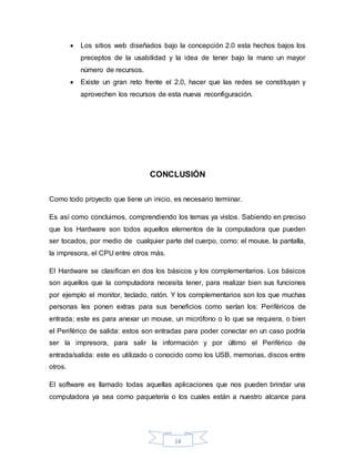 14
 Los sitios web diseñados bajo la concepción 2.0 esta hechos bajos los
preceptos de la usabilidad y la idea de tener bajo la mano un mayor
número de recursos.
 Existe un gran reto frente el 2.0, hacer que las redes se constituyan y
aprovechen los recursos de esta nueva reconfiguración.
CONCLUSIÓN
Como todo proyecto que tiene un inicio, es necesario terminar.
Es así como concluimos, comprendiendo los temas ya vistos. Sabiendo en preciso
que los Hardware son todos aquellos elementos de la computadora que pueden
ser tocados, por medio de cualquier parte del cuerpo, como: el mouse, la pantalla,
la impresora, el CPU entre otros más.
El Hardware se clasifican en dos los básicos y los complementarios. Los básicos
son aquellos que la computadora necesita tener, para realizar bien sus funciones
por ejemplo el monitor, teclado, ratón. Y los complementarios son los que muchas
personas les ponen extras para sus beneficios como serían los: Periféricos de
entrada; este es para anexar un mouse, un micrófono o lo que se requiera, o bien
el Periférico de salida: estos son entradas para poder conectar en un caso podría
ser la impresora, para salir la información y por último el Periférico de
entrada/salida: este es utilizado o conocido como los USB, memorias, discos entre
otros.
El software es llamado todas aquellas aplicaciones que nos pueden brindar una
computadora ya sea como paquetería o los cuales están a nuestro alcance para
 