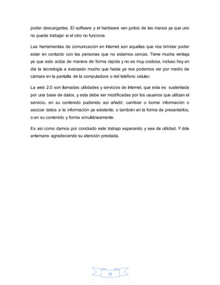 15
poder descargarlas. El software y el hardware van juntos de las manos ya que uno
no puede trabajar si el otro no funciona.
Las herramientas de comunicación en Internet son aquellas que nos brindar poder
estar en contacto con las personas que no estamos cercas. Tiene mucha ventaja
ya que esto actúa de manera de forma rápida y no es muy costosa, incluso hoy en
día la tecnología a avanzado mucho que hasta ya nos podemos ver por medio de
cámara en la pantalla de la computadora o del teléfono celular.
La web 2.0 son llamadas utilidades y servicios de Internet, que esta es sustentada
por una base de datos, y esta debe ser modificadas por los usuarios que utilizan el
servicio, en su contenido pudiendo así añadir, cambiar o borrar información o
asociar datos a la información ya existente, o también en la forma de presentarlos,
o en su contenido y forma simultáneamente.
Es así como damos por concluido este trabajo esperando y sea de utilidad. Y dde
antemano agradeciendo su atención prestada.
 