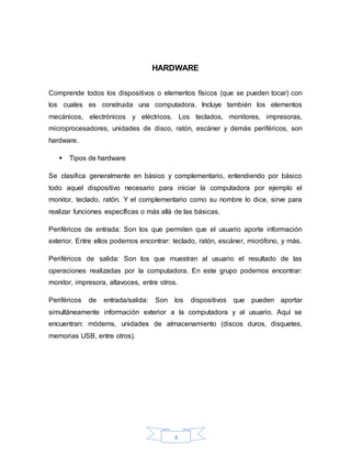 4
HARDWARE
Comprende todos los dispositivos o elementos físicos (que se pueden tocar) con
los cuales es construida una computadora. Incluye también los elementos
mecánicos, electrónicos y eléctricos. Los teclados, monitores, impresoras,
microprocesadores, unidades de disco, ratón, escáner y demás periféricos, son
hardware.
 Tipos de hardware
Se clasifica generalmente en básico y complementario, entendiendo por básico
todo aquel dispositivo necesario para iniciar la computadora por ejemplo el
monitor, teclado, ratón. Y el complementario como su nombre lo dice, sirve para
realizar funciones específicas o más allá de las básicas.
Periféricos de entrada: Son los que permiten que el usuario aporte información
exterior. Entre ellos podemos encontrar: teclado, ratón, escáner, micrófono, y más.
Periféricos de salida: Son los que muestran al usuario el resultado de las
operaciones realizadas por la computadora. En este grupo podemos encontrar:
monitor, impresora, altavoces, entre otros.
Periféricos de entrada/salida: Son los dispositivos que pueden aportar
simultáneamente información exterior a la computadora y al usuario. Aquí se
encuentran: módems, unidades de almacenamiento (discos duros, disquetes,
memorias USB, entre otros).
 