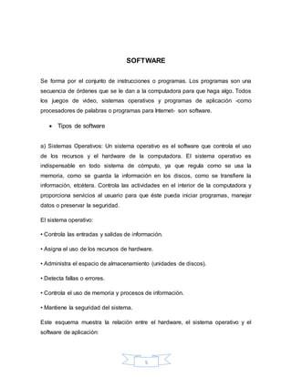 5
SOFTWARE
Se forma por el conjunto de instrucciones o programas. Los programas son una
secuencia de órdenes que se le dan a la computadora para que haga algo. Todos
los juegos de video, sistemas operativos y programas de aplicación -como
procesadores de palabras o programas para Internet- son software.
 Tipos de software
a) Sistemas Operativos: Un sistema operativo es el software que controla el uso
de los recursos y el hardware de la computadora. El sistema operativo es
indispensable en todo sistema de cómputo, ya que regula como se usa la
memoria, como se guarda la información en los discos, como se transfiere la
información, etcétera. Controla las actividades en el interior de la computadora y
proporciona servicios al usuario para que éste pueda iniciar programas, manejar
datos o preservar la seguridad.
El sistema operativo:
• Controla las entradas y salidas de información.
• Asigna el uso de los recursos de hardware.
• Administra el espacio de almacenamiento (unidades de discos).
• Detecta fallas o errores.
• Controla el uso de memoria y procesos de información.
• Mantiene la seguridad del sistema.
Este esquema muestra la relación entre el hardware, el sistema operativo y el
software de aplicación:
 