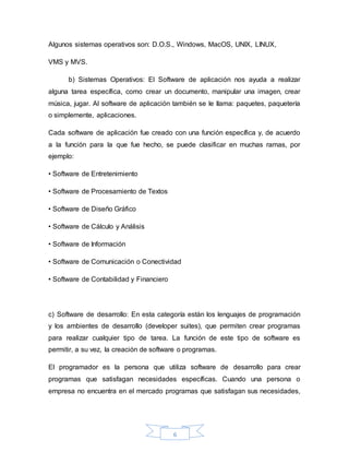 6
Algunos sistemas operativos son: D.O.S., Windows, MacOS, UNIX, LINUX,
VMS y MVS.
b) Sistemas Operativos: El Software de aplicación nos ayuda a realizar
alguna tarea específica, como crear un documento, manipular una imagen, crear
música, jugar. Al software de aplicación también se le llama: paquetes, paquetería
o simplemente, aplicaciones.
Cada software de aplicación fue creado con una función específica y, de acuerdo
a la función para la que fue hecho, se puede clasificar en muchas ramas, por
ejemplo:
• Software de Entretenimiento
• Software de Procesamiento de Textos
• Software de Diseño Gráfico
• Software de Cálculo y Análisis
• Software de Información
• Software de Comunicación o Conectividad
• Software de Contabilidad y Financiero
c) Software de desarrollo: En esta categoría están los lenguajes de programación
y los ambientes de desarrollo (developer suites), que permiten crear programas
para realizar cualquier tipo de tarea. La función de este tipo de software es
permitir, a su vez, la creación de software o programas.
El programador es la persona que utiliza software de desarrollo para crear
programas que satisfagan necesidades específicas. Cuando una persona o
empresa no encuentra en el mercado programas que satisfagan sus necesidades,
 