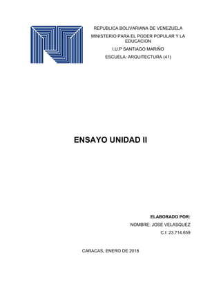 REPUBLICA BOLIVARIANA DE VENEZUELA
MINISTERIO PARA EL PODER POPULAR Y LA
EDUCACION
I.U.P SANTIAGO MARIÑO
ESCUELA: ARQUITECTURA (41)
ENSAYO UNIDAD II
ELABORADO POR:
NOMBRE: JOSE VELASQUEZ
C.I: 23.714.659
CARACAS, ENERO DE 2018
 