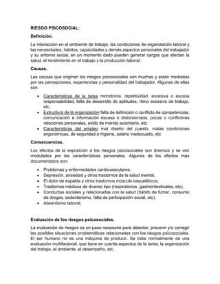 RIESGO PSICOSOCIAL:
Definición.
La interacción en el ambiente de trabajo, las condiciones de organización laboral y
las necesidades, hábitos, capacidades y demás aspectos personales del trabajador
y su entorno social, en un momento dado pueden generar cargas que afectan la
salud, el rendimiento en el trabajo y la producción laboral.
Causas.
Las causas que originan los riesgos psicosociales son muchas y están mediadas
por las percepciones, experiencias y personalidad del trabajador. Algunas de ellas
sonː
• Características de la tarea monotonía, repetitividad, excesiva o escasa
responsabilidad, falta de desarrollo de aptitudes, ritmo excesivo de trabajo,
etc.
• Estructura de la organización falta de definición o conflicto de competencias,
comunicación e información escasa o distorsionada, pocas o conflictivas
relaciones personales, estilo de mando autoritario, etc
• Características del empleo mal diseño del puesto, malas condiciones
ergonómicas, de seguridad o higiene, salario inadecuado, etc
Consecuencias.
Los efectos de la exposición a los riesgos psicosociales son diversos y se ven
modulados por las características personales. Algunos de los efectos más
documentados son:
• Problemas y enfermedades cardiovasculares.
• Depresión, ansiedad y otros trastornos de la salud mental,
• El dolor de espalda y otros trastornos músculo esqueléticos,
• Trastornos médicos de diverso tipo (respiratorios, gastrointestinales, etc).
• Conductas sociales y relacionadas con la salud (hábito de fumar, consumo
de drogas, sedentarismo, falta de participación social, etc).
• Absentismo laboral.
Evaluación de los riesgos psicosociales.
La evaluación de riesgos es un paso necesario para detectar, prevenir y/o corregir
las posibles situaciones problemáticas relacionadas con los riesgos psicosociales.
El ser humano no es una máquina de producir. Se trata normalmente de una
evaluación multifactorial, que tiene en cuenta aspectos de la tarea, la organización
del trabajo, el ambiente, el desempeño, etc.
 