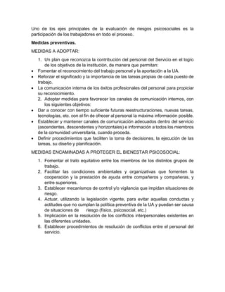 Uno de los ejes principales de la evaluación de riesgos psicosociales es la
participación de los trabajadores en todo el proceso.
Medidas preventivas.
MEDIDAS A ADOPTAR:
1. Un plan que reconozca la contribución del personal del Servicio en el logro
de los objetivos de la institución, de manera que permitan:
• Fomentar el reconocimiento del trabajo personal y la aportación a la UA.
• Reforzar el significado y la importancia de las tareas propias de cada puesto de
trabajo.
• La comunicación interna de los éxitos profesionales del personal para propiciar
su reconocimiento.
2. Adoptar medidas para favorecer los canales de comunicación internos, con
los siguientes objetivos:
• Dar a conocer con tiempo suficiente futuras reestructuraciones, nuevas tareas,
tecnologías, etc. con el fin de ofrecer al personal la máxima información posible.
• Establecer y mantener canales de comunicación adecuados dentro del servicio
(ascendentes, descendentes y horizontales) e información a todos los miembros
de la comunidad universitaria, cuando proceda.
• Definir procedimientos que faciliten la toma de decisiones, la ejecución de las
tareas, su diseño y planificación.
MEDIDAS ENCAMINADAS A PROTEGER EL BIENESTAR PSICOSOCIAL:
1. Fomentar el trato equitativo entre los miembros de los distintos grupos de
trabajo.
2. Facilitar las condiciones ambientales y organizativas que fomenten la
cooperación y la prestación de ayuda entre compañeros y compañeras, y
entre superiores.
3. Establecer mecanismos de control y/o vigilancia que impidan situaciones de
riesgo.
4. Actuar, utilizando la legislación vigente, para evitar aquellas conductas y
actitudes que no cumplan la política preventiva de la UA y puedan ser causa
de situaciones de riesgo (físico, psicosocial, etc.)
5. Implicación en la resolución de los conflictos interpersonales existentes en
las diferentes unidades.
6. Establecer procedimientos de resolución de conflictos entre el personal del
servicio.
 