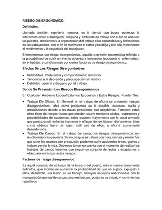 RIESGO DISERGONÓMICO:
Definición.
Llamada también ingeniería humana, es la ciencia que busca optimizar la
interacción entre el trabajador, máquina y ambiente de trabajo con el fin de adecuar
los puestos, ambientes y la organización del trabajo a las capacidades y limitaciones
de los trabajadores, con el fin de minimizar el estrés y la fatiga y con ello incrementar
el rendimiento y la seguridad del trabajador.
Entenderemos por riesgo disergonómico, aquella expresión matemática referida a
la probabilidad de sufrir un evento adverso e indeseado (accidente o enfermedad)
en el trabajo, y condicionado por ciertos factores de riesgo disergonómico.
Efectos De Los Riesgos Disergonómicos
• Irritabilidad. Intolerancia y comportamiento antisocial
• Tendencia a la depresión y preocupación sin motivo
• Debilidad general y disgusto por el trabajo
Donde Se Presentan Los Riesgos Disergonómicos
En Cualquier Ambiente Laboral Estamos Expuestos a Estos Riesgos, Pueden Ser:
• Trabajo De Oficina: En General, en el trabajo de oficina se presentan riesgos
disergonómicos, tales como problemas en la espalda, columna, cuello y
articulaciones debido a las malas posiciones que adoptamos. También están
otros tipos de riesgos físicos que pueden ocurrir mediante caídas, tropezones y
probabilidades de accidentes, estos ocurren mayormente por la poca armonía
que pueda existir entre los humanos y el lugar donde laboran diariamente, tales
como objetos fuera de lugar, mal uso de ellos, u oficina sumamente
desordenada.
• Trabajo De Campo: En el trabajo de campo los riesgos disergonómicos son
mucho mayores que en la oficina, ya que se trabaja con maquinarias y elementos
que si no los usamos con precaución podemos sufrir accidentes leves, graves o
incluso perder la vida. Debemos tomar en cuenta que al momento de realizar los
trabajos de campo tenemos que seguir un conjunto de reglas y adaptarnos a
ellas para minimizar estos riesgos.
Factores de riesgo disergonómico.
Es aquel conjunto de atributos de la tarea o del puesto, más o menos claramente
definidos, que inciden en aumentar la probabilidad de que un sujeto, expuesto a
ellos, desarrolle una lesión en su trabajo. Incluyen aspectos relacionados con la
manipulación manual de cargas, sobreesfuerzos, posturas de trabajo y movimientos
repetitivos
 
