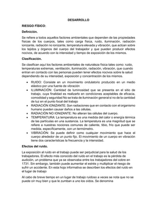 DESARROLLO
RIESGO FÍSICO:
Definición.
Se refiere a todos aquellos factores ambientales que dependen de las propiedades
físicas de los cuerpos, tales como carga física, ruido, iluminación, radiación
ionizante, radiación no ionizante, temperatura elevada y vibración, que actúan sobre
los tejidos y órganos del cuerpo del trabajador y que pueden producir efectos
nocivos, de acuerdo con la intensidad y tiempo de exposición de los mismos.
Clasificación.
Se clasifican aquí los factores ambientales de naturaleza física tales como: ruido,
temperaturas extremas, ventilación, iluminación, radiación, vibración, que cuando
entran en contacto con las personas pueden tener efectos nocivos sobre la salud
dependiendo de su intensidad, exposición y concentración de los mismos.
• RUIDO: Consiste en un movimiento ondulatorio producido en un medio
elástico por una fuente de vibración
• ILUMINACIÓN: Cantidad de luminosidad que se presenta en el sitio de
trabajo, cuya finalidad es realizarlo en condiciones aceptables de eficacia,
comodidad y seguridad No se trata de iluminación general si no de la cantidad
de luz en el punto focal del trabajo
• RADIACIÓN IONIZANTE: Son radiaciones que en contacto con el organismo
humano pueden causar daños a las células.
• RADIACIÓN NO IONIZANTE: No alteran las células del cuerpo.
• TEMPERATURA: La temperatura es una medida del calor o energía térmica
de las partículas en una sustancia. La temperatura es una magnitud que se
refiere a nuestras nociones comunes de caliente, tibio, frío que puede ser
medida, específicamente, con un termómetro.
• VIBRACIÓN: Se puede definir como cualquier movimiento que hace el
cuerpo alrededor de un punto fijo. El movimiento de un cuerpo en vibración
tiene dos características la frecuencia y la intensidad.
Efectos del ruido.
La exposición al ruido en el trabajo puede ser perjudicial para la salud de los
trabajadores. El efecto más conocido del ruido en el trabajo es la pérdida de
audición, un problema que ya se observaba entre los trabajadores del cobre en
1731. Sin embargo, también puede aumentar el estrés y multiplicar el riesgo de
sufrir un accidente. En esta hoja informativa se describen los efectos del ruido en
el lugar de trabajo
Al cabo de breve tiempo en un lugar de trabajo ruidoso a veces se nota que no se
puede oír muy bien y que le zumban a uno los oídos. Se denomina
 