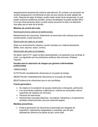 desplazamiento temporal del umbral a esta afección. El zumbido y la sensación de
sordera desaparecen normalmente al cabo de poco tiempo de estar alejado del
ruido. Después de dejar el trabajo, puede costar varias horas recuperarse, lo cual
puede ocasionar problemas sociales, porque al trabajador le puede resultar difícil
oír lo que otras personas dicen o puede querer escuchar la radio o la televisión
más altas que el resto de la familia.
Métodos de control del ruido.
Disminución de los ruidos en la fuente sonora:
Mantenimiento de maquinaria. Aislamiento de secciones más ruidosas para evitar
contaminación a otras secciones
Disminución de ruidos en el medio:
Aislar con encerramiento máquina, recubrir paredes con material absorbente
(fieltro, hule, espuma, icopor, corcho).
Disminución del ruido en el receptor:
Se deben usar E.P.P. según la labor desempeñada y la exposición que se tenga al
ruido. Los siguientes son los protectores auditivos más comunes: Orejeras
Tapones
Escalas para la valoración de riesgos que generen enfermedades
profesionales
VIBRACIONES
ALTO Percibir sensiblemente vibraciones en el puesto de trabajo.
MEDIO Percibir moderadamente vibraciones en el puesto de trabajo.
BAJO Existencia de vibraciones que no son percibidas.
Fuente generadora
• Se origina en la oscilación de equipos destinados a transporte, perforación.
• Los movimientos rotatorios o alternativos, motores de combustión interna,
superficies de rodadura de vehículos.
• Vibración de estructuras.
• Herramientas manuales eléctricas, neumáticas, hidráulicas y en general las
asistidas mecánicamente y las que ocasionen golpes.
Medidas preventivas.
• Evitar la generación de vibraciones ocasionadas por desgaste de
superficies, rodamientos desgastados o averiados, giro de ejes,
desbalanceo dinámico de piezas de giro, entre otras.
 