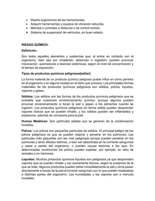 • Diseño ergonómico de las herramientas.
• Adquirir herramientas y equipos de vibración reducida.
• Mandos o controles a distancia o de control remoto.
• Sistema de suspensión de vehículos, en buen estado.
RIESGO QUÍMICO:
Definición.
Son todos aquellos elementos y sustancias que, al entrar en contacto con el
organismo, bien sea por inhalación, absorción o ingestión, pueden provocar
intoxicación, quemaduras o lesiones sistémicas, según el nivel de concentración y
el tiempo de exposición.
Tipos de productos químicos peligrosos[editar]
La forma material de un producto químico peligroso puede influir en cómo penetra
en el organismo y en alguna medida en el daño que provoca. Las principales formas
materiales de los productos químicos peligrosos son sólidos, polvos, líquidos,
vapores y gases.
Sólidos: Los sólidos son las formas de los productos químicos peligrosos que es
probable que ocasionen envenenamiento químico, aunque algunos pueden
provocar envenenamiento si tocan la piel o pasan a los alimentos cuando se
ingieren. Los productos químicos peligrosos en forma sólida pueden desprender
vapores tóxicos que se pueden inhalar, y los sólidos pueden ser inflamables y
explosivos, además de corrosivos para la piel.
Humos Metálicos: Son partículas sólidas que se generan de la condensación
fundidos.
Polvos: Los polvos son pequeñas partículas de sólidos. El principal peligro de los
polvos peligrosos es que se pueden respirar y penetrar en los pulmones. Las
partículas más pequeñas son las más peligrosas porque pueden penetrar en los
pulmones y tener efectos dañinos, o bien ser absorbidas en la corriente sanguínea
y pasar a partes del organismo, o pueden causar lesiones a los ojos. En
determinadas condiciones los polvos pueden explotar, por ejemplo, en silos de
cereales o en harineras.
Líquidos: Muchos productos químicos líquidos son peligrosos ya que desprenden
vapores que se pueden inhalar y ser sumamente tóxicos, según la sustancia de la
que se trate. Algunos productos pueden dañar inmediatamente la piel y otros pasan
directamente a través de la piel al torrente sanguíneo por lo que pueden trasladarse
a distintas partes del organismo. Las humedades y los vapores son a menudo
invisibles.
 