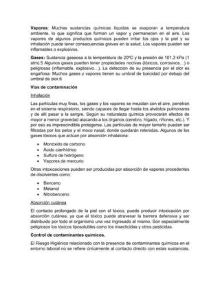 Vapores: Muchas sustancias químicas líquidas se evaporan a temperatura
ambiente, lo que significa que forman un vapor y permanecen en el aire. Los
vapores de algunos productos químicos pueden irritar los ojos y la piel y su
inhalación puede tener consecuencias graves en la salud. Los vapores pueden ser
inflamables o explosivos.
Gases: Sustancia gaseosa a la temperatura de 20ºC y la presión de 101,3 kPa (1
atm).5 Algunos gases pueden tener propiedades nocivas (tóxicos, corrosivos…) o
peligrosas (inflamable, explosivo…). La detección de su presencia por el olor es
engañosa: Muchos gases y vapores tienen su umbral de toxicidad por debajo del
umbral de olor.6
Vías de contaminación
Inhalación
Las partículas muy finas, los gases y los vapores se mezclan con el aire, penetran
en el sistema respiratorio, siendo capaces de llegar hasta los alvéolos pulmonares
y de allí pasar a la sangre. Según su naturaleza química provocarán efectos de
mayor a menor gravedad atacando a los órganos (cerebro, hígado, riñones, etc.). Y
por eso es imprescindible protegerse. Las partículas de mayor tamaño pueden ser
filtradas por los pelos y el moco nasal, donde quedarán retenidas. Algunos de los
gases tóxicos que actúan por absorción inhalatoria:
• Monóxido de carbono
• Ácido cianhídrico
• Sulfuro de hidrógeno
• Vapores de mercurio
Otras intoxicaciones pueden ser producidas por absorción de vapores procedentes
de disolventes como:
• Benceno
• Metanol
• Nitrobenceno
Absorción cutánea
El contacto prolongado de la piel con el tóxico, puede producir intoxicación por
absorción cutánea, ya que el tóxico puede atravesar la barrera defensiva y ser
distribuido por todo el organismo una vez ingresado al mismo. Son especialmente
peligrosos los tóxicos liposolubles como los insecticidas y otros pesticidas.
Control de contaminantes químicos.
El Riesgo Higiénico relacionado con la presencia de contaminantes químicos en el
entorno laboral no se refiere únicamente al contacto directo con estas sustancias,
 