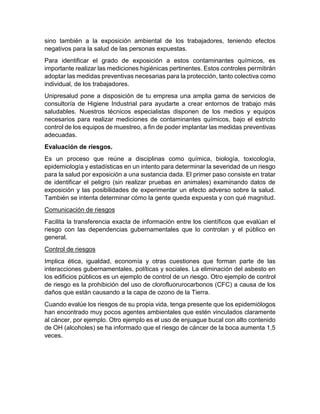 sino también a la exposición ambiental de los trabajadores, teniendo efectos
negativos para la salud de las personas expuestas.
Para identificar el grado de exposición a estos contaminantes químicos, es
importante realizar las mediciones higiénicas pertinentes. Estos controles permitirán
adoptar las medidas preventivas necesarias para la protección, tanto colectiva como
individual, de los trabajadores.
Unipresalud pone a disposición de tu empresa una amplia gama de servicios de
consultoría de Higiene Industrial para ayudarte a crear entornos de trabajo más
saludables. Nuestros técnicos especialistas disponen de los medios y equipos
necesarios para realizar mediciones de contaminantes químicos, bajo el estricto
control de los equipos de muestreo, a fin de poder implantar las medidas preventivas
adecuadas.
Evaluación de riesgos.
Es un proceso que reúne a disciplinas como química, biología, toxicología,
epidemiología y estadísticas en un intento para determinar la severidad de un riesgo
para la salud por exposición a una sustancia dada. El primer paso consiste en tratar
de identificar el peligro (sin realizar pruebas en animales) examinando datos de
exposición y las posibilidades de experimentar un efecto adverso sobre la salud.
También se intenta determinar cómo la gente queda expuesta y con qué magnitud.
Comunicación de riesgos
Facilita la transferencia exacta de información entre los científicos que evalúan el
riesgo con las dependencias gubernamentales que lo controlan y el público en
general.
Control de riesgos
Implica ética, igualdad, economía y otras cuestiones que forman parte de las
interacciones gubernamentales, políticas y sociales. La eliminación del asbesto en
los edificios públicos es un ejemplo de control de un riesgo. Otro ejemplo de control
de riesgo es la prohibición del uso de clorofluorurocarbonos (CFC) a causa de los
daños que están causando a la capa de ozono de la Tierra.
Cuando evalúe los riesgos de su propia vida, tenga presente que los epidemiólogos
han encontrado muy pocos agentes ambientales que estén vinculados claramente
al cáncer, por ejemplo. Otro ejemplo es el uso de enjuague bucal con alto contenido
de OH (alcoholes) se ha informado que el riesgo de cáncer de la boca aumenta 1,5
veces.
 