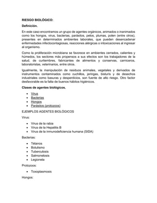 RIESGO BIOLÓGICO:
Definición.
En este caso encontramos un grupo de agentes orgánicos, animados o inanimados
como los hongos, virus, bacterias, parásitos, pelos, plumas, polen (entre otros),
presentes en determinados ambientes laborales, que pueden desencadenar
enfermedades infectocontagiosas, reacciones alérgicas o intoxicaciones al ingresar
al organismo.
Como la proliferación microbiana se favorece en ambientes cerrados, calientes y
húmedos, los sectores más propensos a sus efectos son los trabajadores de la
salud, de curtiembres, fabricantes de alimentos y conservas, carniceros,
laboratoristas, veterinarios, entre otros.
Igualmente, la manipulación de residuos animales, vegetales y derivados de
instrumentos contaminados como cuchillos, jeringas, bisturís y de desechos
industriales como basuras y desperdicios, son fuente de alto riesgo. Otro factor
desfavorable es la falta de buenos hábitos higiénicos.
Clases de agentes biológicos.
• Virus
• Bacterias
• Hongos
• Parásitos (protozoos)
EJEMPLOS AGENTES BIOLÓGICOS
Virus:
• Virus de la rabia
• Virus de la Hepatitis B
• Virus de la inmunodeficiencia humana (SIDA)
Bacterias:
• Tétanos
• Botulismo
• Tuberculosis
• Salmonelosis
• Legionela
Protozoos:
• Toxoplasmosis
Hongos:
 
