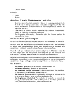• Cándida albicas.
Parásitos
• Tenia
• Ácaros
Alteraciones de la salud Métodos de control y protección.
• En el foco: control sanitario, selección y diseño de equipos y establecimiento
de métodos de trabajo adecuados, sustitución del agente por otro más
inocuo, modificación o encerramiento de procesos peligrosos (cabinas de
seguridad biológica).
• En el medio de difusión: limpieza y desinfección, sistemas de ventilación,
control de transmisores (insectos, roedores).
• En el receptor: información y formación sobre los riesgos, equipos de
protección individual.
Clasificación de los agentes biológicos.
Grupo 1: aquél que resulta poco probable que cause una enfermedad en el hombre.
Grupo 2: aquél que puede causar una enfermedad en el hombre y puede suponer
un peligro para los trabajadores, siendo poco probable que se propague a la
colectividad y existiendo generalmente profilaxis o tratamiento eficaz.
Grupo 3: aquél que puede causar una enfermedad grave en el hombre y presenta
un serio peligro para los trabajadores, con riesgo de que se propague a la
colectividad y existiendo generalmente una profilaxis o tratamiento eficaz.
Grupo 4: aquél que causando una enfermedad grave en el hombre supone un serio
peligro para los trabajadores, con muchas probabilidades de que se propague a la
colectividad y sin que exista generalmente una profilaxis o un tratamiento eficaz.
Vías de entrada.
• Vía Dérmica (piel): A través de lesiones y/o roturas de la piel
• Vía Ocular (mucosas): A través de la conjuntiva
• Vía Parenteral (sangre, mucosas): Como consecuencia de pinchazos,
mordeduras, cortes, erosiones, salpicaduras, etc.
• Vía Digestiva (Oral-Ingestión): Por ingestión accidental, al pipetear con la
boca, al comer, beber o fumar en el lugar de trabajo, etc.
• Vía Respiratoria (inhalación): Por inhalación de aerosoles en el medio de
trabajo, que son producidos por la centrifugación de muestras, agitación de
tubos, aspiración de secreciones, toses, estornudos, etc.
 