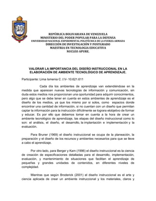 REPÚBLICA BOLIVARIANA DE VENEZUELA
MINISTERIO DEL PODER POPULAR PARA LA DEFENSA

UNIVERSIDAD NACIONAL EXPERIMENTAL POLITÉCNICA DE LA FUERZA ARMADA

DIRECCIÓN DE INVESTIGACIÓN Y POSTGRADO
MAESTRIA EN TECNOLOGIA EDUCATIVA
NUCLEO APURE.

VALORAR LA IMPORTANCIA DEL DISEÑO INSTRUCCIONAL EN LA
ELABORACIÓN DE AMBIENTE TECNOLÓGICO DE APRENDIZAJE.
Participante: Lima Ismenia C .I:V- 10.621.611
Cada día los ambientes de aprendizaje van extendiéndose en la
medida que aparecen nuevas tecnologías de información y comunicación, sin
duda estos medios nos proporcionan una oportunidad para adquirir conocimientos,
pero algo que se debe tener en cuenta en estos ambientes de aprendizaje es el
diseño de los medios, ya que los mismo por si solos, como espacios donde
encontrar una cantidad de información, si no cuentan con un diseño que permitan
captar la información para la instrucción difícilmente se lograra elobjetivo de formar
y educar. Es por ello que debemos tomar en cuenta a la hora de crear un
ambiente tecnológico de aprendizaje, las etapas del diseño instruccional como lo
son: el análisis, el diseño, el desarrollo, la implantación e implementación y la
evaluación.
Para Bruner (1969) el diseño instruccional se ocupa de la planeación, la
preparación y el diseño de los recursos y ambientes necesarios para que se lleve
a cabo el aprendizaje.
Por otro lado, para Berger y Kam (1996) el diseño instruccional es la ciencia
de creación de especificaciones detalladas para el desarrollo, implementación,
evaluación, y mantenimiento de situaciones que facilitan el aprendizaje de
pequeñas y grandes unidades de contenidos, en diferentes niveles de
complejidad.
Mientras que según Broderick (2001) el diseño instruccional es el arte y
ciencia aplicada de crear un ambiente instruccional y los materiales, claros y

 