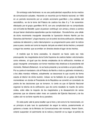 Sin embargo este fenómeno no es una particularidad específica de los medios
de comunicación actuales. Haciendo un recorrido por la Historia nacional, en 1985
en un periodo reconocido por un amplio accionario guerrillero y los carteles del
narcotráfico, se da la toma del Palacio de Justicia los días 6 y 7 de noviembre
efectuada por el grupo guerrillero M-19, con una complicidad aún no comprobada
con el Cartel de Medellín quien al parecer contribuyó con armas y dinero a cambio
de que fueran destruidos expedientes que los implicaban. De esta forma, una célula
de dicho movimiento insurgente desarrolla la “operación Antonio Nariño por los
Derechos del Hombre” y logra hacerse con el control de dicha edificación, diferentes
cadenas de televisión y radio interrumpieron su programación para cubrir la noticia
paso a paso, siendo así como la mayoría del país se enteró de los hechos y empezó
a seguir los eventos que se emitían en directos desde el lugar de los hechos.
A medida que la toma avanzaba, la situación se hacía cada vez más
preocupante: los magistrados de la Corte Suprema de Justicia habían sido tomados
como rehenes, al igual que los demás empleados de la edificación, mientras el
grupo insurgente amenazaba con tomar medidas más drásticas si el presidente del
momento, Belisario Betancurt, no se hacía presente y se sometía a un juicio político.
Por su parte el mandatario citó al Palacio de Nariño a todo su gabinete ministerial y
a los altos mandos militares, actualmente se desconoce lo que ocurrió de forma
exacta al interior de dicha reunión, incluso se ha hablado de un golpe de Estado
momentáneo en donde el Presidente de la República se convirtió en convidado de
piedra de las decisiones que se tomaron, lo cierto es que el Ejército Nacional
organizó la retoma de la edificación, que dio como resultado la muerte de varios
civiles, entre ellos la mayoría de los magistrados y la desaparición de varias
personas que se observa salen vivas en custodia del Ejército Nacional y de los
cuales aún no se tiene reporte de su paradero.
En este punto vale la pena resaltar que si bien, y tal como lo he mencionado, en
un principio el país tuvo la oportunidad de seguir la noticia, posteriormente el
gobierno a través de la Ministra de Comunicaciones del momento, Noemí Sanín,
ordenó suspender el cubrimiento de la noticia y trasmitir en su lugar el partido de
 