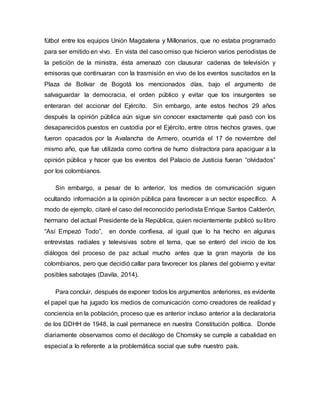 fútbol entre los equipos Unión Magdalena y Millonarios, que no estaba programado
para ser emitido en vivo. En vista del caso omiso que hicieron varios periodistas de
la petición de la ministra, ésta amenazó con clausurar cadenas de televisión y
emisoras que continuaran con la trasmisión en vivo de los eventos suscitados en la
Plaza de Bolívar de Bogotá los mencionados días, bajo el argumento de
salvaguardar la democracia, el orden público y evitar que los insurgentes se
enteraran del accionar del Ejército. Sin embargo, ante estos hechos 29 años
después la opinión pública aún sigue sin conocer exactamente qué pasó con los
desaparecidos puestos en custodia por el Ejército, entre otros hechos graves, que
fueron opacados por la Avalancha de Armero, ocurrida el 17 de noviembre del
mismo año, que fue utilizada como cortina de humo distractora para apaciguar a la
opinión pública y hacer que los eventos del Palacio de Justicia fueran “olvidados”
por los colombianos.
Sin embargo, a pesar de lo anterior, los medios de comunicación siguen
ocultando información a la opinión pública para favorecer a un sector específico. A
modo de ejemplo, citaré el caso del reconocido periodista Enrique Santos Calderón,
hermano del actual Presidente de la República, quien recientemente publicó su libro
“Así Empezó Todo”, en donde confiesa, al igual que lo ha hecho en algunas
entrevistas radiales y televisivas sobre el tema, que se enteró del inicio de los
diálogos del proceso de paz actual mucho antes que la gran mayoría de los
colombianos, pero que decidió callar para favorecer los planes del gobierno y evitar
posibles sabotajes (Davila, 2014).
Para concluir, después de exponer todos los argumentos anteriores, es evidente
el papel que ha jugado los medios de comunicación como creadores de realidad y
conciencia en la población, proceso que es anterior incluso anterior a la declaratoria
de los DDHH de 1948, la cual permanece en nuestra Constitución política. Donde
diariamente observamos como el decálogo de Chomsky se cumple a cabalidad en
especial a lo referente a la problemática social que sufre nuestro país.
 