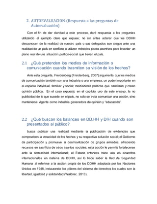 2. AUTOEVALUACION (Respuesta a las preguntas de
Autoevaluación)
Con el fin de dar claridad a este proceso, daré respuesta a las preguntas
utilizando el ejemplo claro que expuse; no sin antes aclarar que los DDHH
desconocen de la realidad de nuestro país o sus delegados son ciegos ante una
realidad de un país en conflicto o utilizan métodos pocos asertivos para levantar un
plano real de una situación político-social que tienen el país.
2.1 ¿Qué pretenden los medios de información o
comunicación cuando trasmiten su visión de los hechos?
Ante esta pregunta, Freidenberg (Freidenberg, 2007) argumenta que los medios
de comunicación también son una industria o una empresa, un poder importante en
el espacio individual, familiar y social; mediadores políticos que canalizan y crean
opinión pública. En el caso expuesto en el capítulo uno de este ensayo, la no
publicidad de lo que sucede en el país, no solo se evita comunicar una acción, sino
mantenerse vigente como industria generadora de opinión y “educación”.
2.2 ¿Qué buscan los balances en DD.HH y DIH cuando son
presentados al público?
busca publicar una realidad mediante la publicación de evidencias que
comprueben la veracidad de los hechos y su respectiva solución social; el Gobierno
da participación y promueve la desmovilización de grupos armados, ofreciendo
recursos en sacrificio de otros asuntos sociales; esta acción le permite fortalecerse
ante la comunidad internacional; el Estado entonces hace uso los acuerdos
internacionales en materia de DDHH, así lo hace saber la Red de Seguridad
Humana al referirse a la acción propia de los DDHH adoptada por las Naciones
Unidas en 1948, instaurando los pilares del sistema de derechos los cuales son la
libertad, igualdad y solidaridad (Waldner, 2013).
 