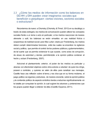 2.3 ¿Cómo los medios de información como los balances en
DD.HH y DIH pueden crear imaginarios sociales que
beneficien o perjudiquen ciertas visiones, sectores sociales
o estructuras?
Recordemos de nuevo a Chomsky (Chomsky & Timsit, 2013) en su decálogo; a
través de estas estregáis, los medios de comunicación pueden alterar los conceptos
sociales frente a un tema o acto en particular; si los medios reaccionan de manera
alienante o sutil, los balances se verán envueltos en una realidad ficticia o
sospechosa de realidad social; para Mac Luhan citado por Freidenberg, los medios
deben cumplir determinadas funciones, entre las cuales se encentran la vigilancia
social y política, que permite el control de los poderes públicos y gubernamentales;
de tal suerte que se permita evidenciar lo que sucede, como actos de corrupción,
de abuso de autoridad y demás; permitiéndole a la opinión pública condenar el
hecho y actuar (Freidenberg, 2007).
Adicional al planteamiento anterior, el poder de los medios es particular y
alcanza con efectividad objetivos sobre otros actores a voluntad de quien los dirige,
poseen o controlan, y quienes se valen de ellos para canalizar sus mensajes,
Castillo hace una reflexión sobre el tema y nos dice que en su forma moderna, el
juego político se organiza y estructura, de manera creciente, sobre la opinión pública
y la contienda política de aspecto simbólico tiende a reducirse significativamente en
la batalla por conquistar la opinión, lo cual sugiere los alcances y pretensiones que
los grupos pueden llegar a obtener de ellos (Castillo Esparcia, 2011).
 