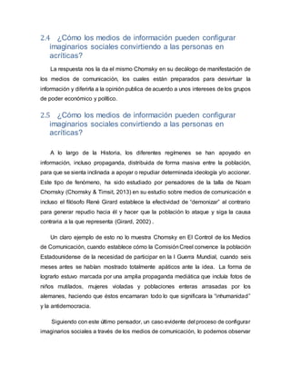 2.4 ¿Cómo los medios de información pueden configurar
imaginarios sociales convirtiendo a las personas en
acríticas?
La respuesta nos la da el mismo Chomsky en su decálogo de manifestación de
los medios de comunicación, los cuales están preparados para desvirtuar la
información y diferirla a la opinión publica de acuerdo a unos intereses de los grupos
de poder económico y político.
2.5 ¿Cómo los medios de información pueden configurar
imaginarios sociales convirtiendo a las personas en
acríticas?
A lo largo de la Historia, los diferentes regímenes se han apoyado en
información, incluso propaganda, distribuida de forma masiva entre la población,
para que se sienta inclinada a apoyar o repudiar determinada ideología y/o accionar.
Este tipo de fenómeno, ha sido estudiado por pensadores de la talla de Noam
Chomsky (Chomsky & Timsit, 2013) en su estudio sobre medios de comunicación e
incluso el filósofo René Girard establece la efectividad de “demonizar” al contrario
para generar repudio hacia él y hacer que la población lo ataque y siga la causa
contraria a la que representa (Girard, 2002) .
Un claro ejemplo de esto no lo muestra Chomsky en El Control de los Medios
de Comunicación, cuando establece cómo la ComisiónCreel convence la población
Estadounidense de la necesidad de participar en la I Guerra Mundial, cuando seis
meses antes se habían mostrado totalmente apáticos ante la idea. La forma de
lograrlo estuvo marcada por una amplia propaganda mediática que incluía fotos de
niños mutilados, mujeres violadas y poblaciones enteras arrasadas por los
alemanes, haciendo que éstos encarnaran todo lo que significara la “inhumanidad”
y la antidemocracia.
Siguiendo con este último pensador, un caso evidente del proceso de configurar
imaginarios sociales a través de los medios de comunicación, lo podemos observar
 