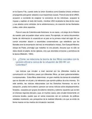 en la Guerra Fría, cuando tanto la Unión Soviética como Estados Unidos emitieron
propaganda para ganar adeptos a sus respectivas causas. Para el caso de la URSS,
acusaron a occidente de enajenar la conciencia de los individuos, acaparar la
riqueza y explotar al resto del mundo, mientras USA recalcaba la idea de los rusos
y sus aliados como símbolos de la antidemocracia y la coacción de las libertades
civiles, entre otros aspectos.
Para el caso de Colombia este fenómeno no es nuevo, a lo largo de la Historia
de nuestro país se pueden situar varios casos. Por ejemplo, en varios documentos
fuente de información lo acaecido en el país en la primera mitad del siglo XX, es
común encontrar alusión a sacerdotes conservadores que establecía que los
liberales eran la encarnación del mal, la inmoralidad e incluso, San Ezequiel Moreno
obispo de Pasto, promulgó que matarlos no era pecado, discurso que no sólo se
daba desde el púlpito de las iglesias, sino que abordaba emisoras y periódicos de
la época (Malcolm, 1993).
2.6 ¿Cómo se relaciona la teoría de los filtros sociales con la
versión oficial a cerca de la situación de DD.HH en
Colombia?
Las noticias que circulan a nivel nacional por los diferentes medios de
comunicación en Colombia, pasan por diferentes filtros, ya sean gubernamentales
o empresariales. Estos filtros determinan, en gran medida, los temas de actualidad
que se discuten en el país y la relevancia que opinión pública da a los mismos. En
este sentido, las noticias relacionadas con los Derechos Humanos no son la
excepción, prueba de lo anterior parecen ser varias noticias sobre desplazamientos
forzados, causados por grupos de extrema derecha y extrema izquierda que se dan
en diversas regiones del país y que, en muchos casos, solo circulan brevemente en
emisoras locales, puesto que en varias ocasiones van en contravía de políticas
estatales mostrando una perspectiva de la realidad diferente a la que se emite de
forma masiva en los medios de circulación nacional.
 