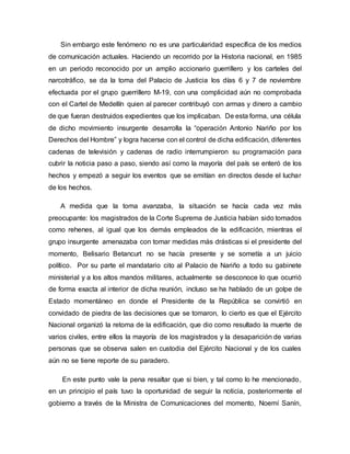 Sin embargo este fenómeno no es una particularidad específica de los medios
de comunicación actuales. Haciendo un recorrido por la Historia nacional, en 1985
en un periodo reconocido por un amplio accionario guerrillero y los carteles del
narcotráfico, se da la toma del Palacio de Justicia los días 6 y 7 de noviembre
efectuada por el grupo guerrillero M-19, con una complicidad aún no comprobada
con el Cartel de Medellín quien al parecer contribuyó con armas y dinero a cambio
de que fueran destruidos expedientes que los implicaban. De esta forma, una célula
de dicho movimiento insurgente desarrolla la “operación Antonio Nariño por los
Derechos del Hombre” y logra hacerse con el control de dicha edificación, diferentes
cadenas de televisión y cadenas de radio interrumpieron su programación para
cubrir la noticia paso a paso, siendo así como la mayoría del país se enteró de los
hechos y empezó a seguir los eventos que se emitían en directos desde el luchar
de los hechos.
A medida que la toma avanzaba, la situación se hacía cada vez más
preocupante: los magistrados de la Corte Suprema de Justicia habían sido tomados
como rehenes, al igual que los demás empleados de la edificación, mientras el
grupo insurgente amenazaba con tomar medidas más drásticas si el presidente del
momento, Belisario Betancurt no se hacía presente y se sometía a un juicio
político. Por su parte el mandatario cito al Palacio de Nariño a todo su gabinete
ministerial y a los altos mandos militares, actualmente se desconoce lo que ocurrió
de forma exacta al interior de dicha reunión, incluso se ha hablado de un golpe de
Estado momentáneo en donde el Presidente de la República se convirtió en
convidado de piedra de las decisiones que se tomaron, lo cierto es que el Ejército
Nacional organizó la retoma de la edificación, que dio como resultado la muerte de
varios civiles, entre ellos la mayoría de los magistrados y la desaparición de varias
personas que se observa salen en custodia del Ejército Nacional y de los cuales
aún no se tiene reporte de su paradero.
En este punto vale la pena resaltar que si bien, y tal como lo he mencionado,
en un principio el país tuvo la oportunidad de seguir la noticia, posteriormente el
gobierno a través de la Ministra de Comunicaciones del momento, Noemí Sanín,
 