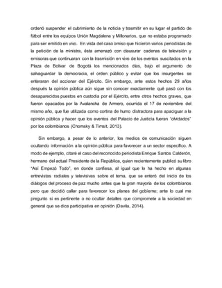ordenó suspender el cubrimiento de la noticia y trasmitir en su lugar el partido de
fútbol entre los equipos Unión Magdalena y Millonarios, que no estaba programado
para ser emitido en vivo. En vista del caso omiso que hicieron varios periodistas de
la petición de la ministra, ésta amenazó con clausurar cadenas de televisión y
emisoras que continuaran con la trasmisión en vivo de los eventos suscitados en la
Plaza de Bolívar de Bogotá los mencionados días, bajo el argumento de
salvaguardar la democracia, el orden público y evitar que los insurgentes se
enteraran del accionar del Ejército. Sin embargo, ante estos hechos 29 años
después la opinión pública aún sigue sin conocer exactamente qué pasó con los
desaparecidos puestos en custodia por el Ejército, entre otros hechos graves, que
fueron opacados por la Avalancha de Armero, ocurrida el 17 de noviembre del
mismo año, que fue utilizada como cortina de humo distractora para apaciguar a la
opinión pública y hacer que los eventos del Palacio de Justicia fueran “olvidados”
por los colombianos (Chomsky & Timsit, 2013).
Sin embargo, a pesar de lo anterior, los medios de comunicación siguen
ocultando información a la opinión pública para favorecer a un sector específico. A
modo de ejemplo, citaré el caso del reconocido periodista Enrique Santos Calderón,
hermano del actual Presidente de la República, quien recientemente publicó su libro
“Así Empezó Todo”, en donde confiesa, al igual que lo ha hecho en algunas
entrevistas radiales y televisivas sobre el tema, que se enteró del inicio de los
diálogos del proceso de paz mucho antes que la gran mayoría de los colombianos
pero que decidió callar para favorecer los planes del gobierno; ante lo cual me
pregunto si es pertinente o no ocultar detalles que compromete a la sociedad en
general que se dice participativa en opinión (Davila, 2014).
 