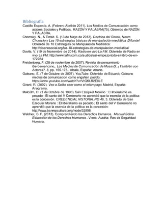 Bibliografía
Castillo Esparcia, A. (Febrero Abril de 2011). Los Medios de Comunicación como
actores Sociales y Políticos. RAZÓN Y PALABRA(75). Obtenido de RAZÓN
Y PALABRA.
Chomsky, N., & Timsit, S. (13 de Mayo de 2013). Doctrina del Shock, Noam
Chomsky y Las 10 estrategias básicas de manipulación mediática ¡Difunde!
Obtenido de 10 Estrategias de Manipulación Mediática:
http://disenosocial.org/las-10-estrategias-de-manipulacion-mediatica/
Davila, V. (19 de Noviembre de 2014). Radio en vivo La FM. Obtenido de Radio en
vivo La FM: http://www.lafm.com.co/audios/asi-empezo-todo-el-libro-de-en-
172284
Freidenberg, F. (28 de noviembre de 2007). Revista de pensamiento
iberoamericano,. Los Medios de Comunicación de MasasS: ¿También son
Actores?, 8, pp. 165-176,. Alcala, España: verano.
Galeano, E. (7 de Octubre de 2007). YouTube. Obtenido de Eduardo Galeano
medios de comunicacion como engañan pueblo:
https://www.youtube.com/watch?v=VtGKLR2E0LE
Girard, R. (2002). Veo a Satán caer como el relámpago. Madrid, España:
Anagrama.
Malcolm, D. (1 de Octubre de 1993). San Ezequiel Moreno : El liberalismo es
pecado ; El santo del V Centenario no aprendió que la esencia de la política
es la concesión. CREDENCIAL HISTORIA. NO 46, 3. Obtenido de San
Ezequiel Moreno : El liberalismo es pecado ; El santo del V Centenario no
aprendió que la esencia de la política es la concesión:
http://www.banrepcultural.org/node/32898
Waldner, B. F. (2013). Comprendiendo los Derechos Humanos. Manual Sobre
Educación de los Derechos Humanos . Viena, Austria: Res de Seguridad
Humana.
 