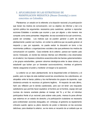 1. APLICABILIDAD DE LAS ESTRATEGIAS DE
MANIPULACION MEDIATICA (Noam Chomsky) a casos
concretos en Colombia
Plantearnos un estudio en lo referente a la situación nacional y la participación
que tienen los medios de comunicación, con su objetivo de informar y dar a la
opinión pública los argumentos necesarios para cuestionar, aprobar o reprochar
acciones Estatales o sociales que ocurran y que por alguna u otra manera nos
compete como seres pensantes integrantes de esa sociedad en la cual convivimos,
puede ser complejo. Los matices que se pueden generar a partir de este
planteamiento pueden ser muchos, sin contar la polémica que se puede generar al
respecto y que, por supuesto, no puede excluir la discusión en torno a los
movimientos políticos u organizaciones sociales a las que pertenece los medios de
comunicación en cuestión. Caso evidente de lo anterior, parece ser nuestro país
vecino Venezuela, en donde las noticias internas son diferentes a las observadas
en el exterior; los impases o disturbios acaecidos entre las fuerzas gubernamentales
y los grupos estudiantiles, generan abismos ideológicos entre la clase obrera y la
estudiantil que luchan por un bienestar socio-económico, mientras el gobierno
intenta asegurarse el poder y mantener al margen a la oposición.
Lo anterior es un claro planteamiento de la disparidad entre el Gobierno y el
pueblo; pero no lejos de esta realidad social nos encontramos los colombianos, en
atropellos entre la fuerza pública y los mal llamados los grupos de izquierda, cuya
disidencia armada no reconoce al gobierno legítimo. Al respecto de esto último,
haré una reflexión por lo demás cuestionada, pero aun sin tener una respuesta
satisfactoria que permita hacer equitativo el hombre por el hombre, espejo del cual
Levinas de manera acertada plantea el manejo del Yo y el Ser, el individuo
participativo frente al yo racional; para aclarar este punto, merece la pena afirmar
que estamos en un estado de derecho y la participación ciudadana es necesaria
para contrarrestar acciones desiguales, sin embargo, el gobierno es injustamente
criticado cuando ejerce su pleno derecho de poder e interviene en las acciones
delictivas; para idealizar lo anterior, se me viene un recuerdo de un soldado que se
 